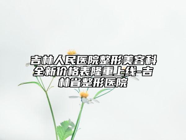 吉林人民医院整形美容科全新价格表隆重上线-吉林省整形医院