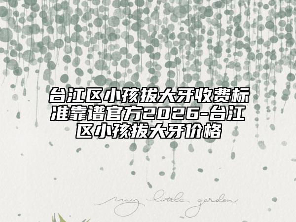 台江区小孩拔大牙收费标准靠谱官方2026-台江区小孩拔大牙价格
