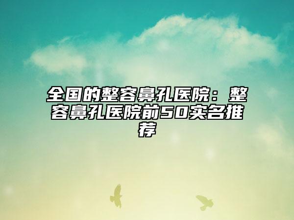 全国的整容鼻孔医院：整容鼻孔医院前50实名推荐