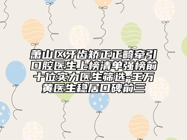 萧山区牙齿矫正正畸牵引口腔医生上榜清单强榜前十位实力医生筛选-王万黄医生稳居口碑前三