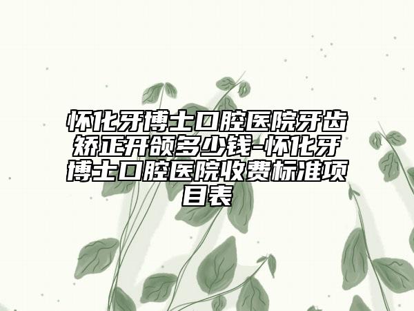 怀化牙博士口腔医院牙齿矫正开颌多少钱-怀化牙博士口腔医院收费标准项目表