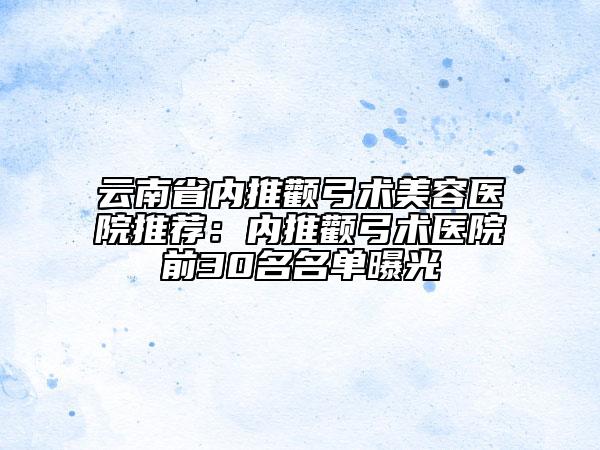云南省内推颧弓术美容医院推荐：内推颧弓术医院前30名名单曝光