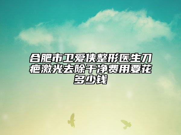 合肥市卫爱侠整形医生刀疤激光去除干净费用要花多少钱