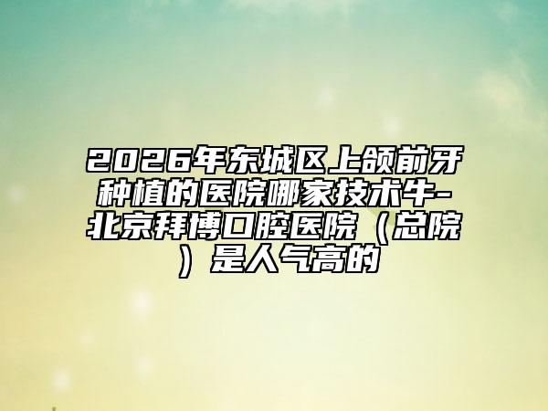 2026年东城区上颌前牙种植的医院哪家技术牛-北京拜博口腔医院（总院）是人气高的