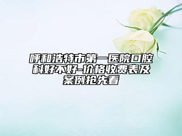 呼和浩特市第一医院口腔科好不好-价格收费表及案例抢先看