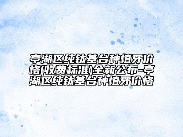 亭湖区纯钛基台种植牙价格(收费标准)全新公布-亭湖区纯钛基台种植牙价格