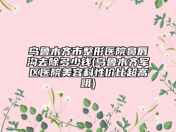 乌鲁木齐市整形医院鼻唇沟去除多少钱(乌鲁木齐军区医院美容科性价比超高哦)