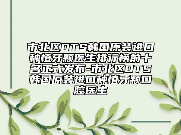 市北区DTS韩国原装进口种植牙颗医生排行榜前十名正式发布-市北区DTS韩国原装进口种植牙颗口腔医生