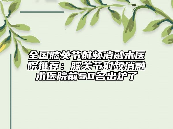 全国膝关节射频消融术医院推荐：膝关节射频消融术医院前50名出炉了