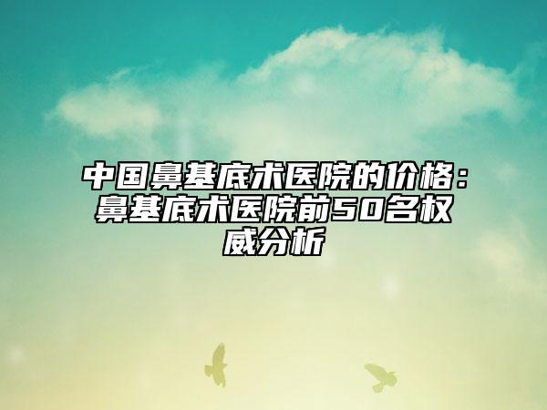 中国鼻基底术医院的价格：鼻基底术医院前50名权威分析