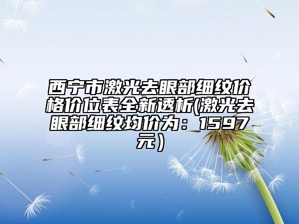 西宁市激光去眼部细纹价格价位表全新透析(激光去眼部细纹均价为：1597元）