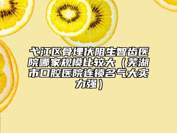 弋江区骨埋伏阻生智齿医院哪家规模比较大（芜湖市口腔医院连锁名气大实力强）