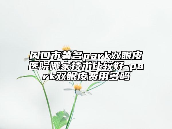 周口市著名park双眼皮医院哪家技术比较好-park双眼皮费用多吗