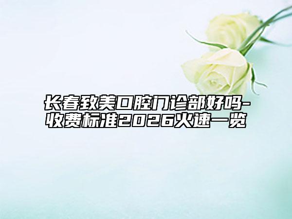 长春致美口腔门诊部好吗-收费标准2026火速一览