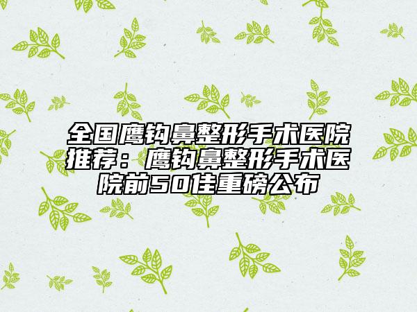 全国鹰钩鼻整形手术医院推荐：鹰钩鼻整形手术医院前50佳重磅公布