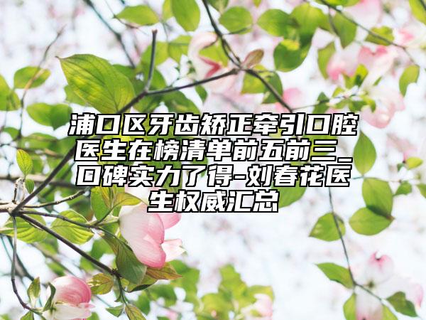 浦口区牙齿矫正牵引口腔医生在榜清单前五前三_口碑实力了得-刘春花医生权威汇总
