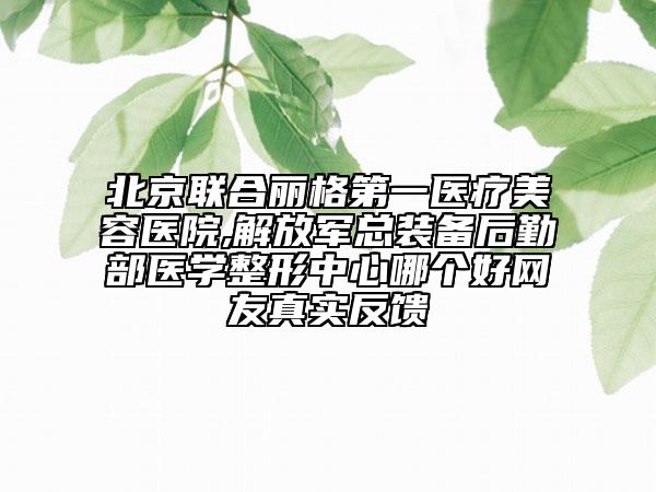 北京联合丽格第一医疗美容医院,解放军总装备后勤部医学整形中心哪个好网友真实反馈