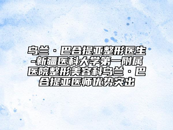 乌兰·巴合提亚整形医生-新疆医科大学第一附属医院整形美容科乌兰·巴合提亚医师优势突出