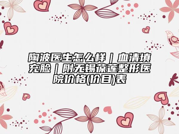 陶波医生怎么样｜血清填充脸｜附无锡葆莲整形医院价格(价目)表