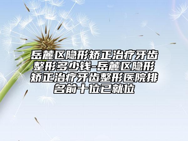 岳麓区隐形矫正治疗牙齿整形多少钱-岳麓区隐形矫正治疗牙齿整形医院排名前十位已就位