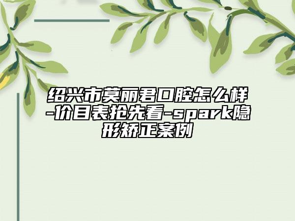 绍兴市莫丽君口腔怎么样-价目表抢先看-spark隐形矫正案例