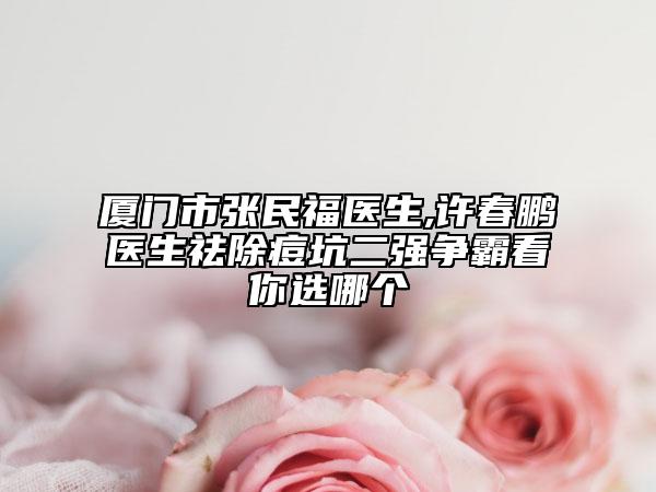 厦门市张民福医生,许春鹏医生祛除痘坑二强争霸看你选哪个
