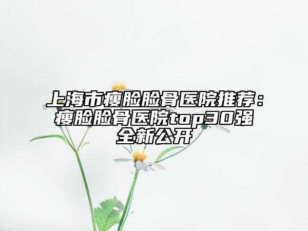 上海市瘦脸脸骨医院推荐：瘦脸脸骨医院top30强全新公开