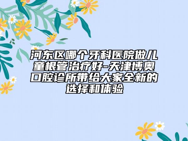 河东区哪个牙科医院做儿童根管治疗好-天津博奥口腔诊所带给大家全新的选择和体验