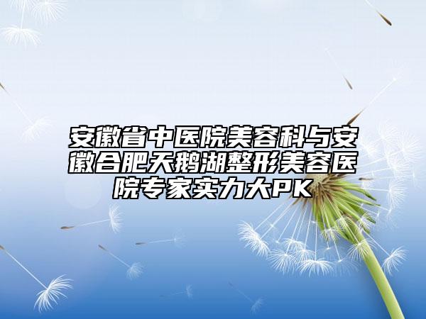 安徽省中医院美容科与安徽合肥天鹅湖整形美容医院专家实力大PK