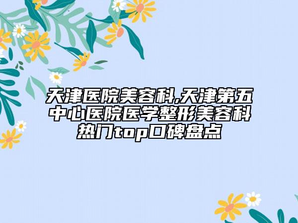 天津医院美容科,天津第五中心医院医学整形美容科热门top口碑盘点