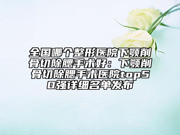 全国哪个整形医院下颚削骨切除腮手术好：下颚削骨切除腮手术医院top50强详细名单发布