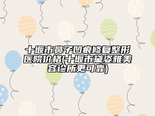 十堰市鼻子凹痕修复整形医院价格(十堰市黛姿雅美容诊所更可靠)