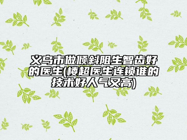 义乌市做倾斜阻生智齿好的医生(楼超医生连锁谁的技术好人气又高)