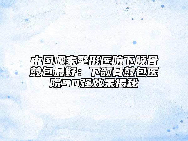 中国哪家整形医院下颌骨鼓包最好：下颌骨鼓包医院50强效果揭秘