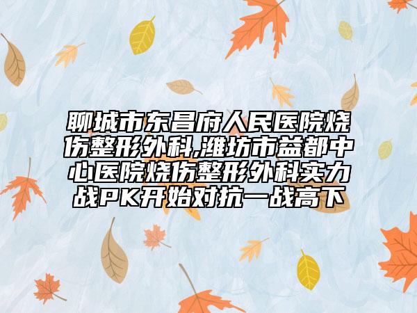 聊城市东昌府人民医院烧伤整形外科,潍坊市益都中心医院烧伤整形外科实力战PK开始对抗一战高下