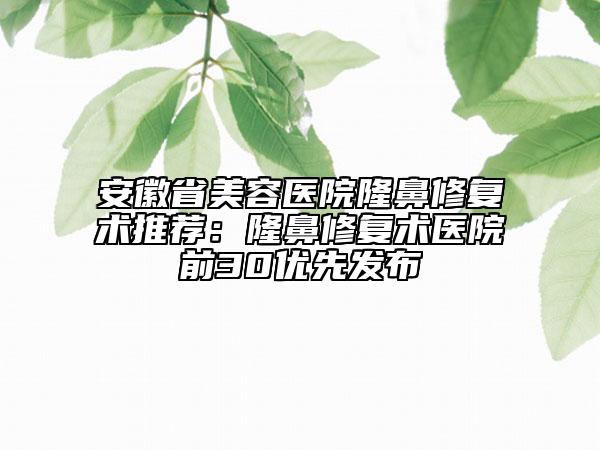 安徽省美容医院隆鼻修复术推荐：隆鼻修复术医院前30优先发布