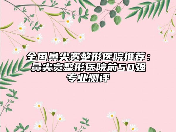 全国鼻尖宽整形医院推荐：鼻尖宽整形医院前50强专业测评