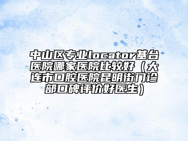 中山区专业locator基台医院哪家医院比较好（大连市口腔医院昆明街门诊部口碑评价好医生）