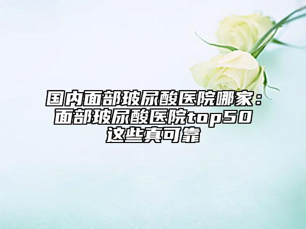 国内面部玻尿酸医院哪家：面部玻尿酸医院top50这些真可靠