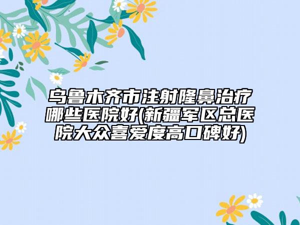 乌鲁木齐市注射隆鼻治疗哪些医院好(新疆军区总医院大众喜爱度高口碑好)