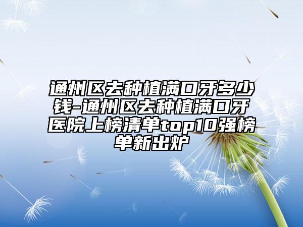 通州区去种植满口牙多少钱-通州区去种植满口牙医院上榜清单top10强榜单新出炉