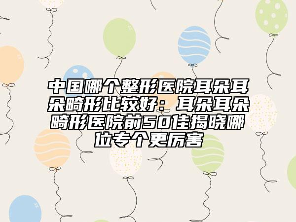 中国哪个整形医院耳朵耳朵畸形比较好：耳朵耳朵畸形医院前50佳揭晓哪位专个更厉害