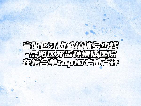富阳区牙齿种植体多少钱-富阳区牙齿种植体医院在榜名单top10专位点评