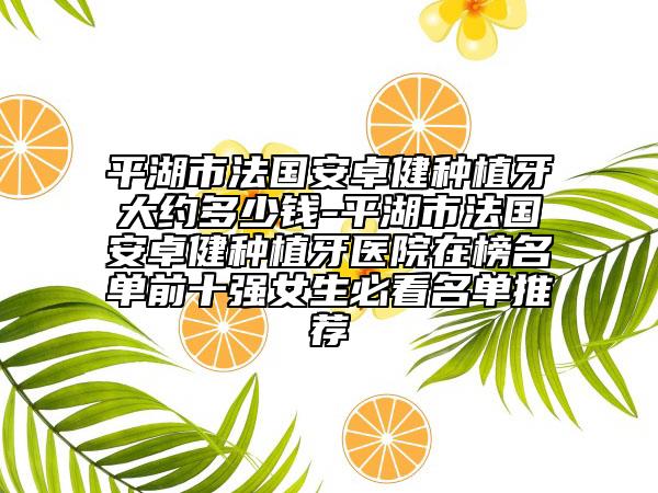 平湖市法国安卓健种植牙大约多少钱-平湖市法国安卓健种植牙医院在榜名单前十强女生必看名单推荐