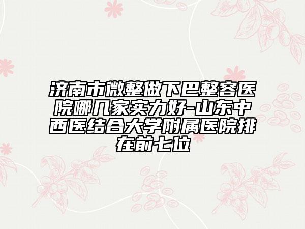 济南市微整做下巴整容医院哪几家实力好-山东中西医结合大学附属医院排在前七位