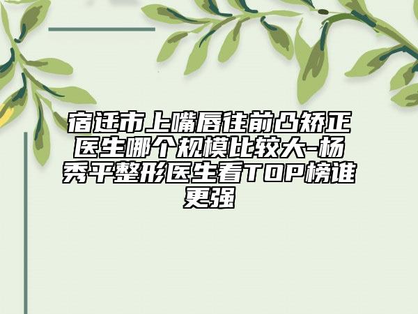 宿迁市上嘴唇往前凸矫正医生哪个规模比较大-杨秀平整形医生看TOP榜谁更强
