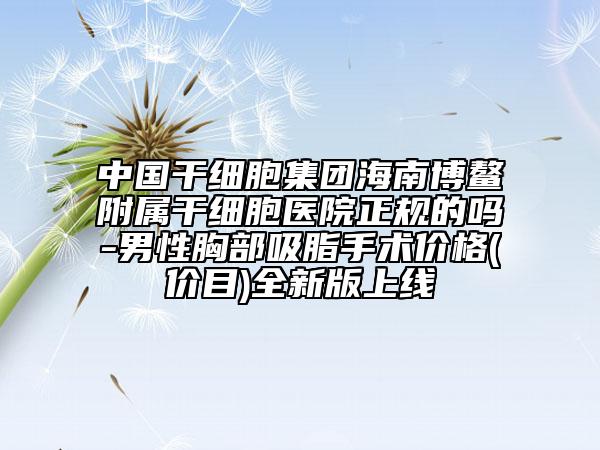 中国干细胞集团海南博鳌附属干细胞医院正规的吗-男性胸部吸脂手术价格(价目)全新版上线