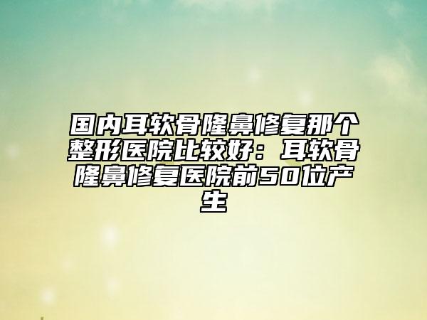 国内耳软骨隆鼻修复那个整形医院比较好：耳软骨隆鼻修复医院前50位产生