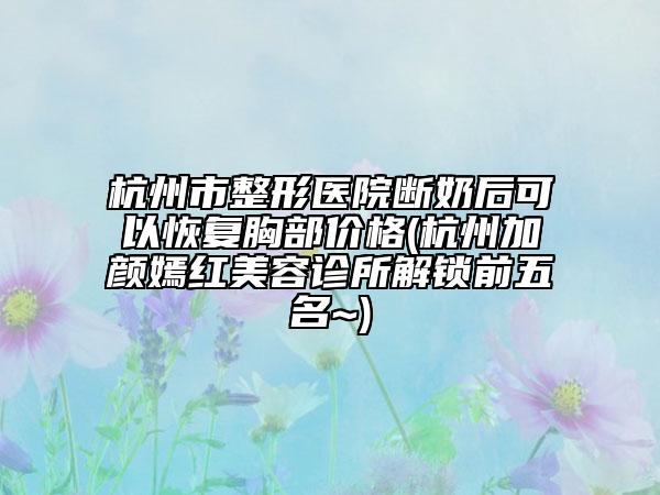 杭州市整形医院断奶后可以恢复胸部价格(杭州加颜嫣红美容诊所解锁前五名~)