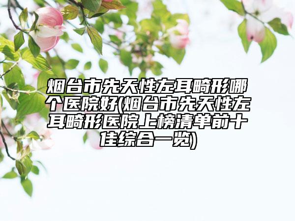 烟台市先天性左耳畸形哪个医院好(烟台市先天性左耳畸形医院上榜清单前十佳综合一览)